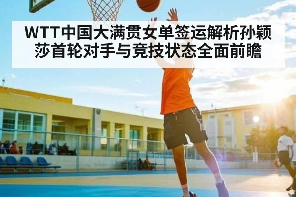 WTT中国大满贯女单签运解析孙颖莎首轮对手与竞技状态全面前瞻