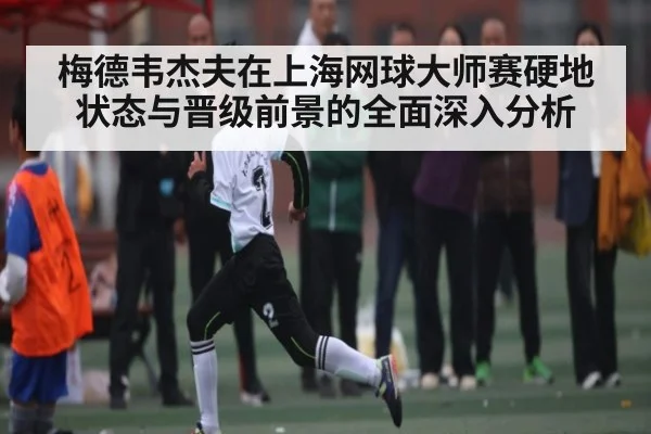 梅德韦杰夫在上海网球大师赛硬地状态与晋级前景的全面深入分析