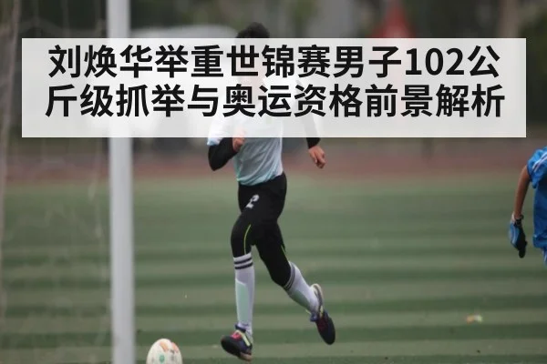 刘焕华举重世锦赛男子102公斤级抓举与奥运资格前景解析