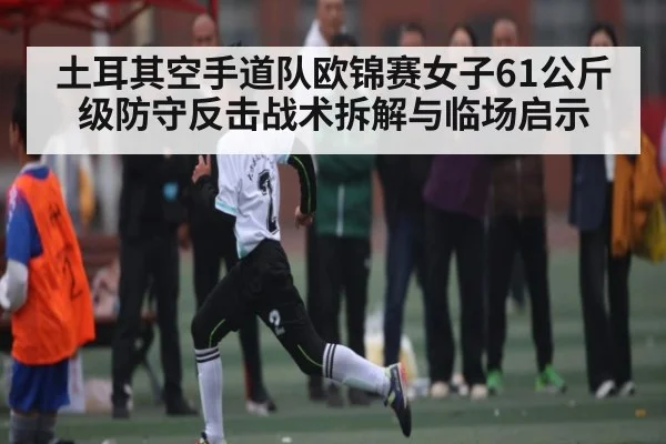 土耳其空手道队欧锦赛女子61公斤级防守反击战术拆解与临场启示（c7c7）