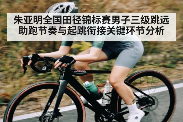 朱亚明全国田径锦标赛男子三级跳远助跑节奏与起跳衔接关键环节分析（c7c7）